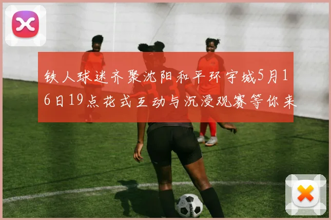 铁人球迷齐聚沈阳和平环宇城5月16日19点花式互动与沉浸观赛等你来参与
