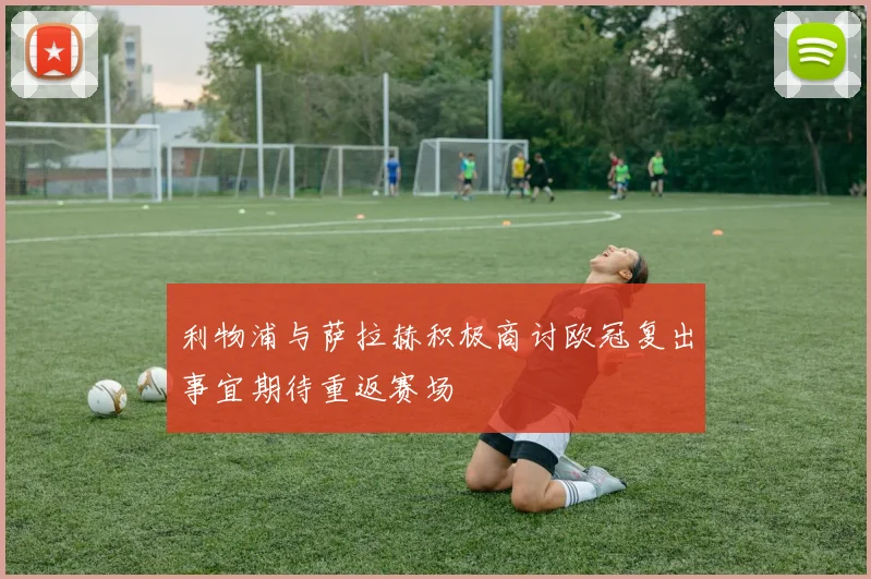 利物浦与萨拉赫积极商讨欧冠复出事宜期待重返赛场