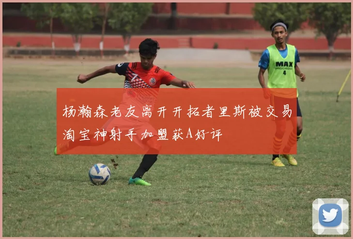 杨瀚森老友离开开拓者里斯被交易淘宝神射手加盟获A好评