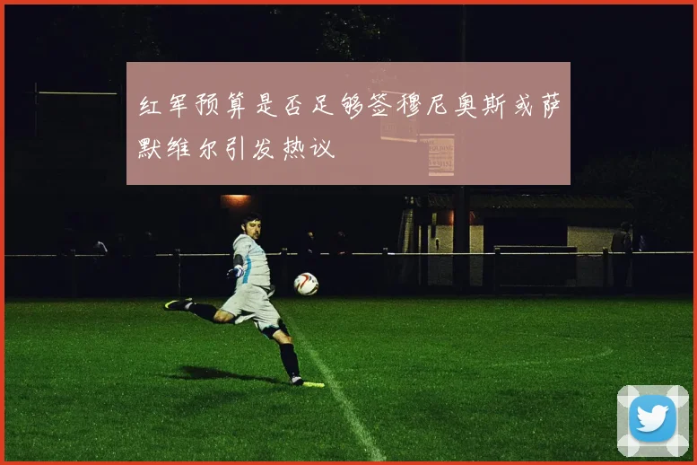 红军预算是否足够签穆尼奥斯或萨默维尔引发热议