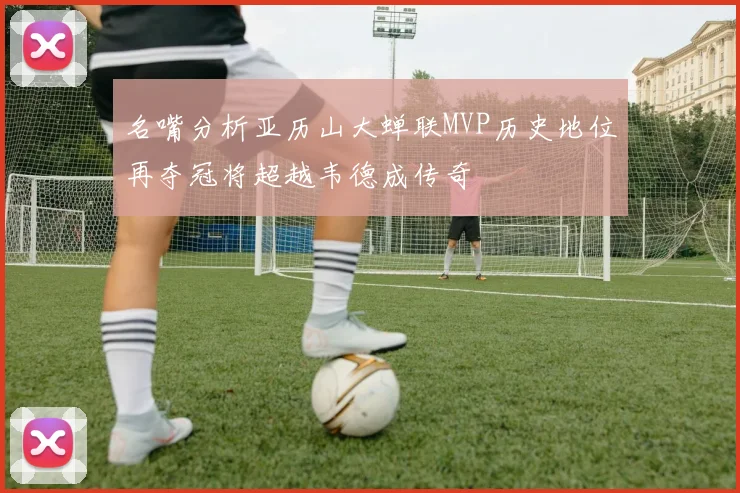 名嘴分析亚历山大蝉联MVP历史地位再夺冠将超越韦德成传奇