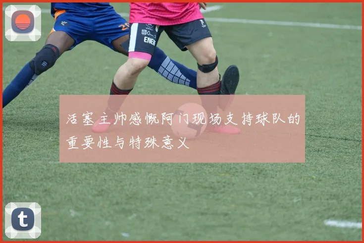 活塞主帅感慨阿门现场支持球队的重要性与特殊意义