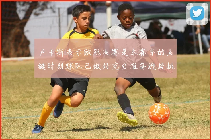 卢卡斯表示欧冠决赛是本赛季的关键时刻球队已做好充分准备迎接挑战