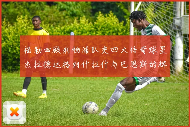 福勒回顾利物浦队史四大传奇球星杰拉德达格利什拉什与巴恩斯的辉煌成就
