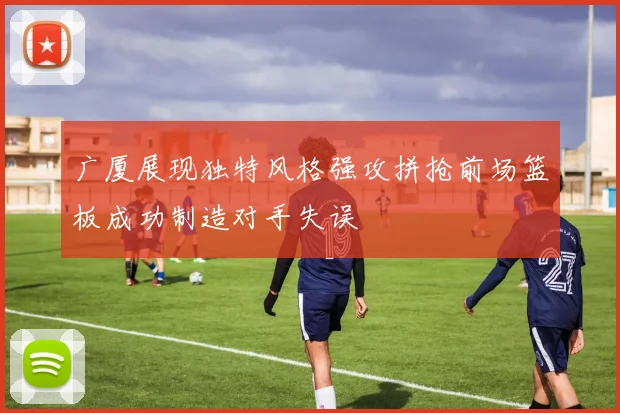 广厦展现独特风格强攻拼抢前场篮板成功制造对手失误