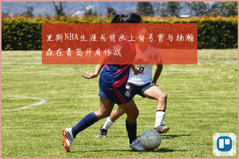 里斯NBA生涯或将画上句号曾与杨瀚森在青岛并肩作战