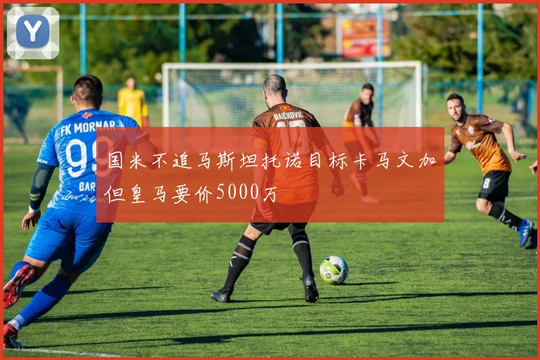 国米不追马斯坦托诺目标卡马文加但皇马要价5000万