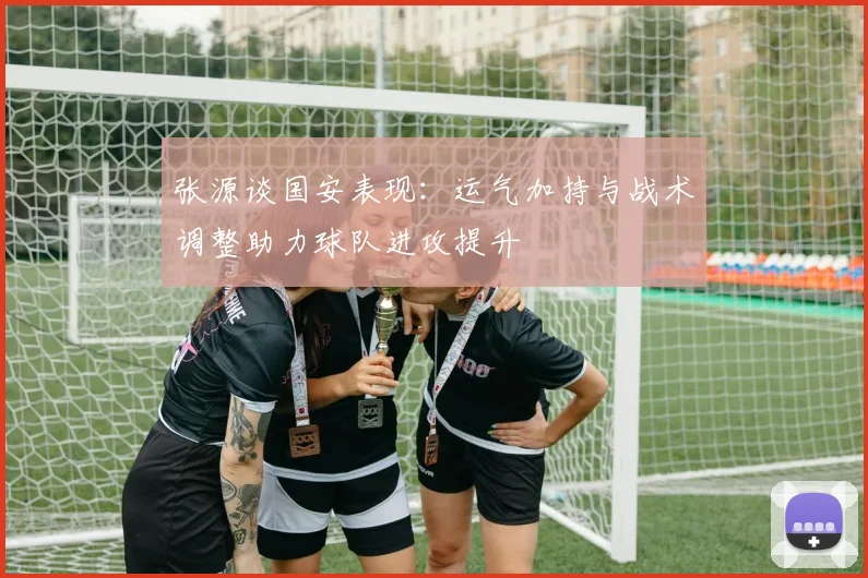 张源谈国安表现：运气加持与战术调整助力球队进攻提升